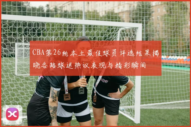 CBA第26轮本土最佳球员评选结果揭晓各路球迷热议表现与精彩瞬间