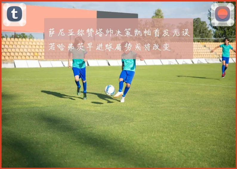 萨尼亚称赞塔帅决策凯帕首发无误若哈弗茨早进球局势或将改变