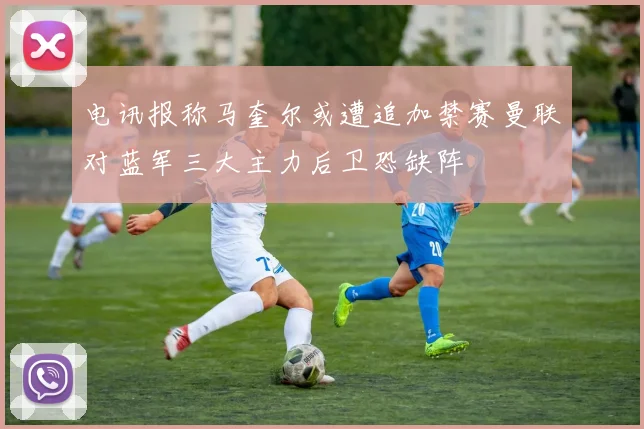 电讯报称马奎尔或遭追加禁赛曼联对蓝军三大主力后卫恐缺阵