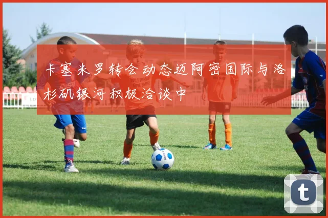 卡塞米罗转会动态迈阿密国际与洛杉矶银河积极洽谈中