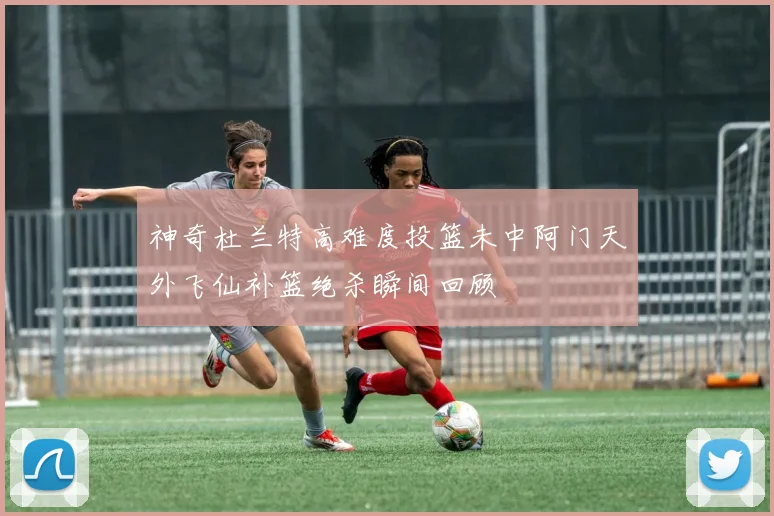 神奇杜兰特高难度投篮未中阿门天外飞仙补篮绝杀瞬间回顾