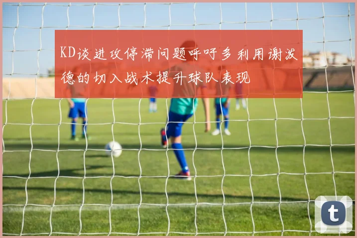 KD谈进攻停滞问题呼吁多利用谢泼德的切入战术提升球队表现