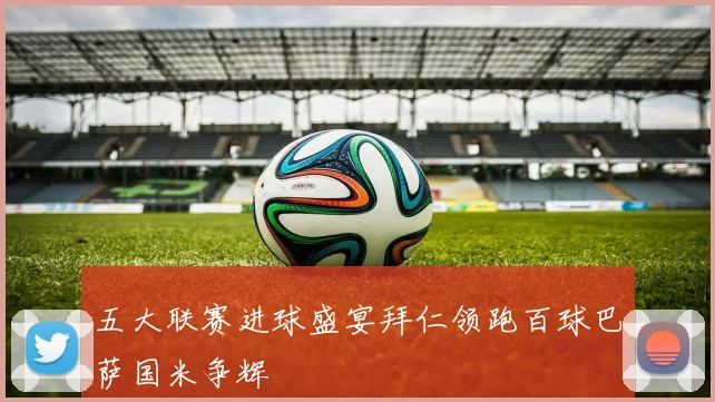 五大联赛进球盛宴拜仁领跑百球巴萨国米争辉
