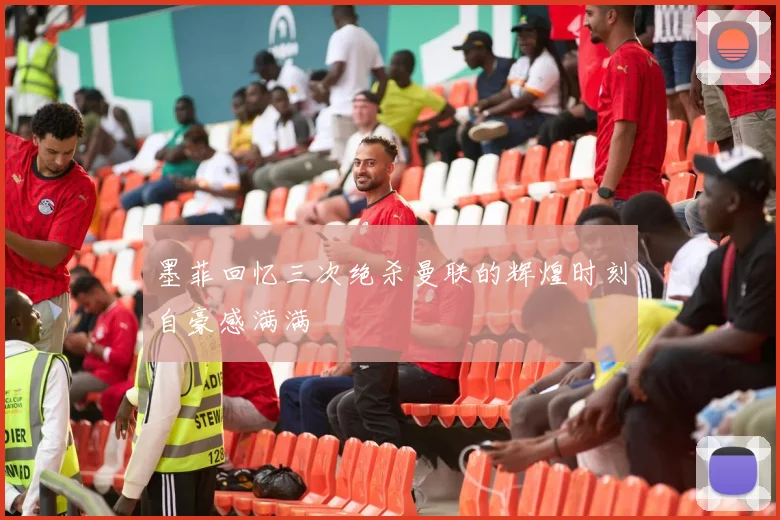 墨菲回忆三次绝杀曼联的辉煌时刻自豪感满满