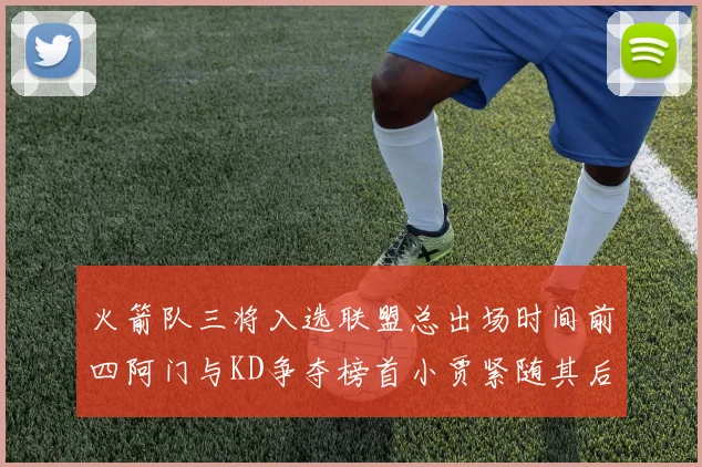 火箭队三将入选联盟总出场时间前四阿门与KD争夺榜首小贾紧随其后