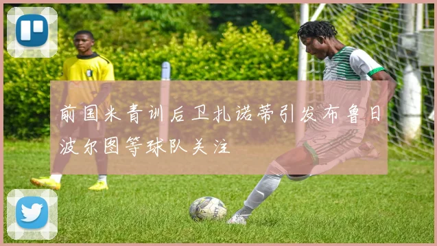 前国米青训后卫扎诺蒂引发布鲁日波尔图等球队关注