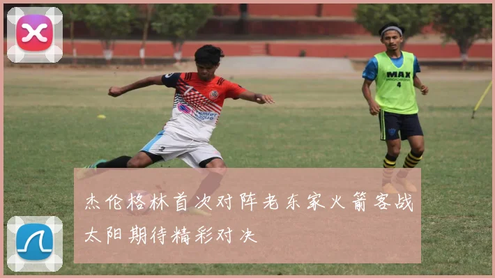 杰伦格林首次对阵老东家火箭客战太阳期待精彩对决