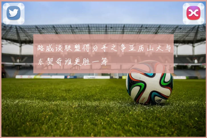 路威谈联盟得分手之争亚历山大与东契奇谁更胜一筹