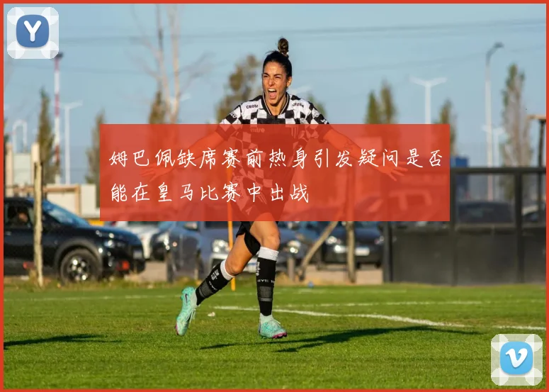 姆巴佩缺席赛前热身引发疑问是否能在皇马比赛中出战