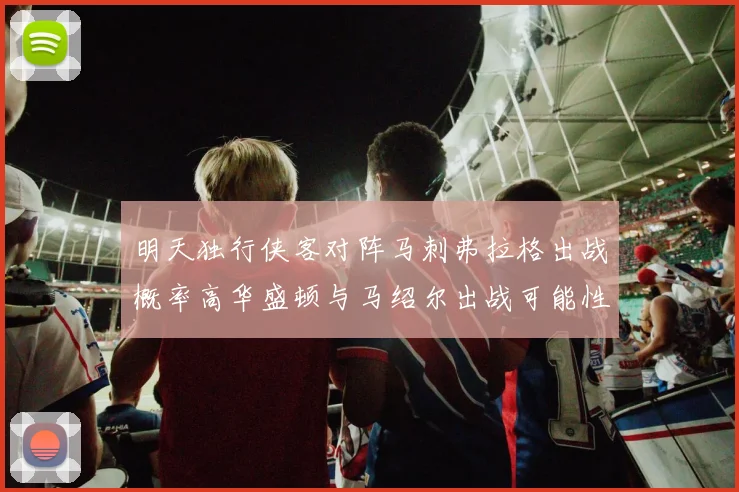 明天独行侠客对阵马刺弗拉格出战概率高华盛顿与马绍尔出战可能性小