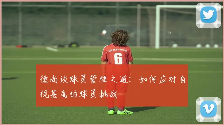德尚谈球员管理之道：如何应对自视甚高的球员挑战