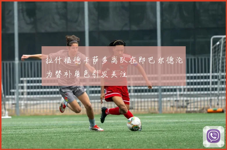 拉什福德卡萨多离队在即巴尔德沦为替补角色引发关注