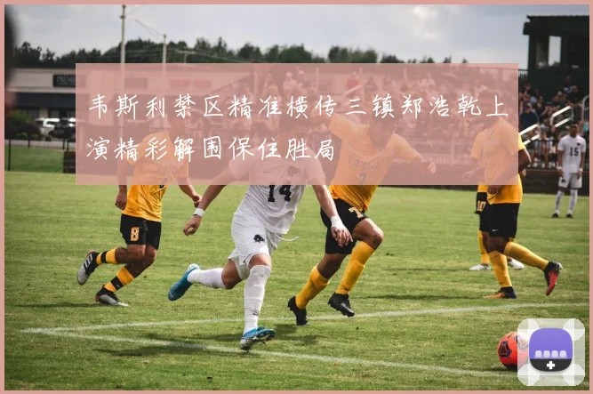韦斯利禁区精准横传三镇郑浩乾上演精彩解围保住胜局