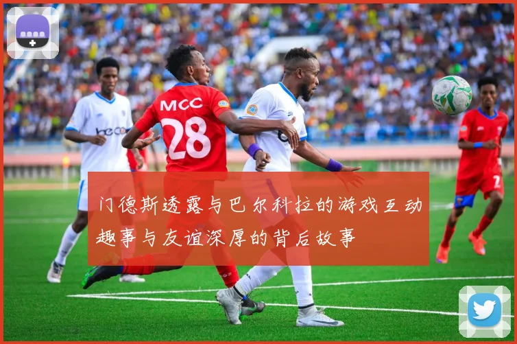 门德斯透露与巴尔科拉的游戏互动趣事与友谊深厚的背后故事