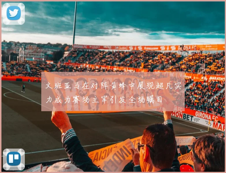 文班亚马在对阵黄蜂中展现超凡实力成为赛场主宰引发全场瞩目