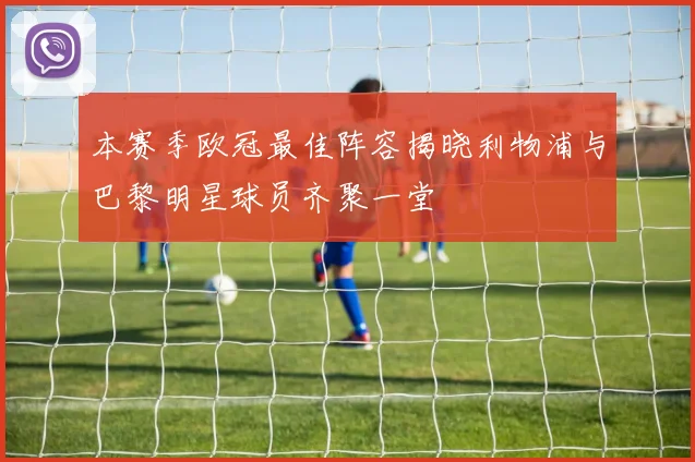 本赛季欧冠最佳阵容揭晓利物浦与巴黎明星球员齐聚一堂