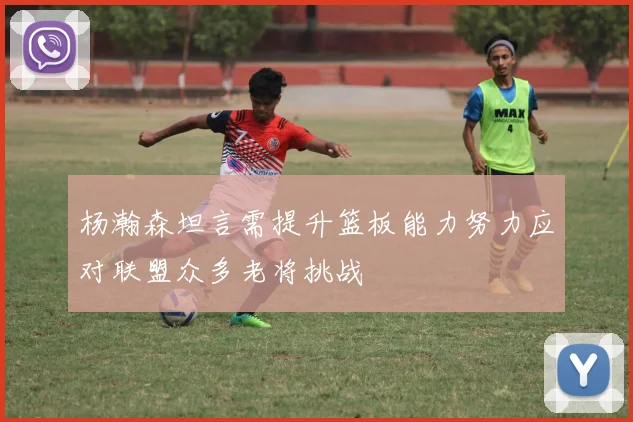 杨瀚森坦言需提升篮板能力努力应对联盟众多老将挑战