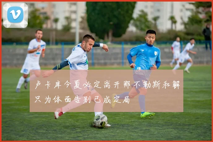 卢卡库今夏必定离开那不勒斯和解只为体面告别已成定局