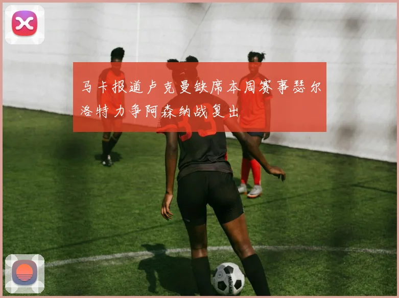 马卡报道卢克曼缺席本周赛事瑟尔洛特力争阿森纳战复出