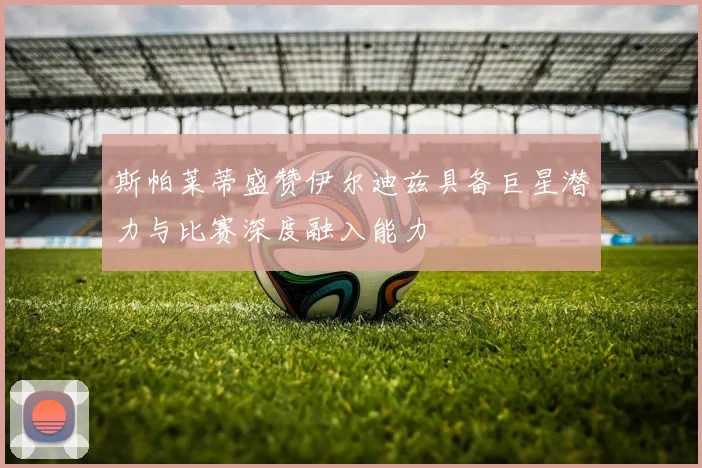 斯帕莱蒂盛赞伊尔迪兹具备巨星潜力与比赛深度融入能力