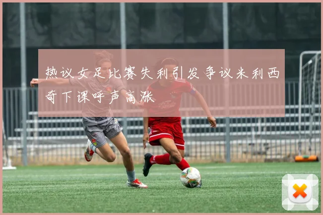 热议女足比赛失利引发争议米利西奇下课呼声高涨