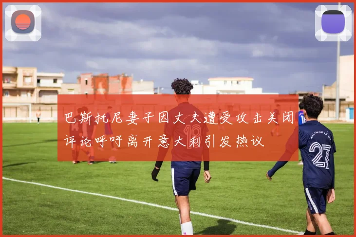 巴斯托尼妻子因丈夫遭受攻击关闭评论呼吁离开意大利引发热议