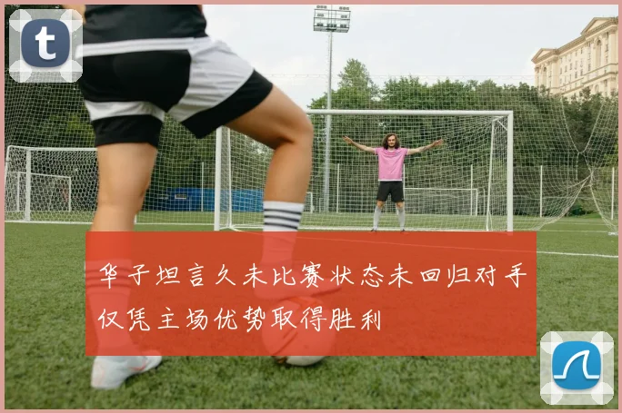 华子坦言久未比赛状态未回归对手仅凭主场优势取得胜利