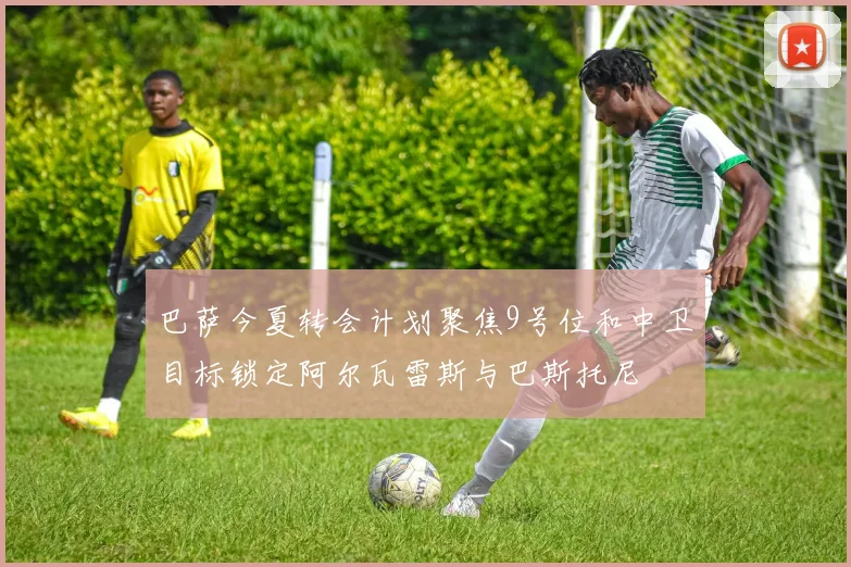 巴萨今夏转会计划聚焦9号位和中卫目标锁定阿尔瓦雷斯与巴斯托尼