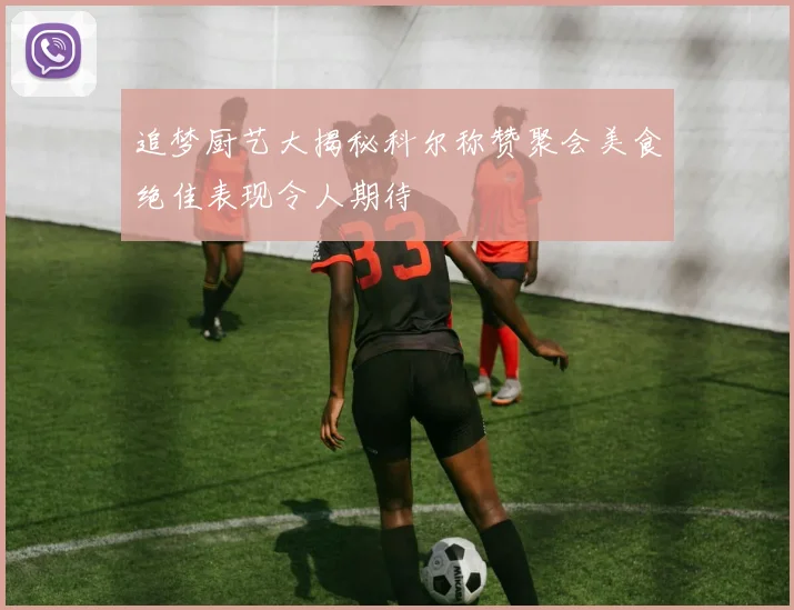 追梦厨艺大揭秘科尔称赞聚会美食绝佳表现令人期待